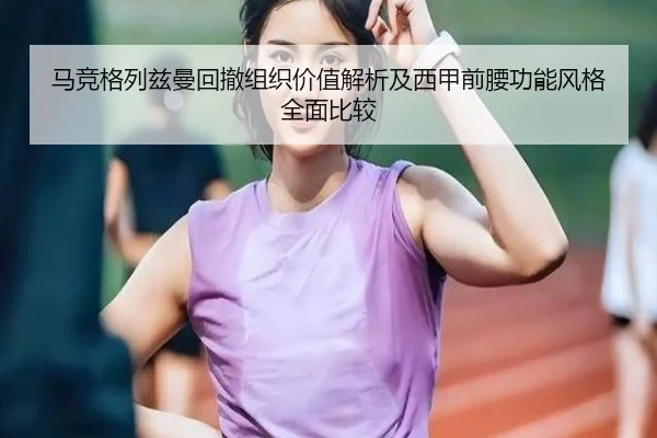 马竞格列兹曼回撤组织价值解析及西甲前腰功能风格全面比较